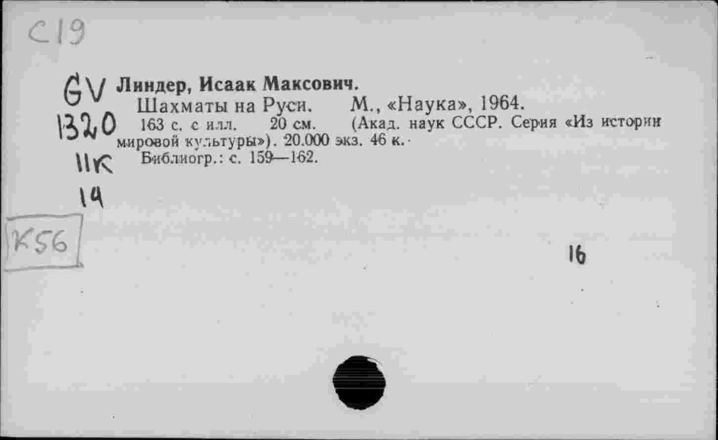 ﻿Ґ\/ Линдер, Исаак Максович.
Шахматы на Руси. М., «Наука», 1964.
1X9. О 163 с. с илл. 20 см. (Акад, наук СССР. Серия «Из истории мировой культуры»). 20.000 экз. 46 к.■
Библиогр.: с. 159—162.
16